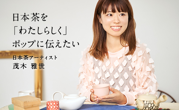 日本茶を「わたしらしく」ポップに伝えたい　日本茶アーティスト 茂木雅世