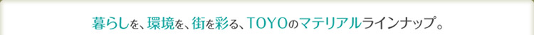 暮らしを、環境を、街を彩る、TOYOのマテリアルラインナップ。